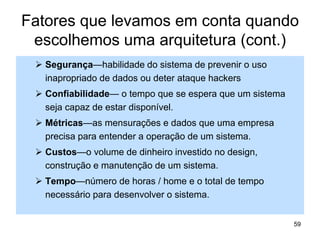 Fatores que levamos em conta quando
escolhemos uma arquitetura (cont.)
 Segurança—habilidade do sistema de prevenir o uso
inapropriado de dados ou deter ataque hackers
 Confiabilidade— o tempo que se espera que um sistema
seja capaz de estar disponível.
 Métricas—as mensurações e dados que uma empresa
precisa para entender a operação de um sistema.
 Custos—o volume de dinheiro investido no design,
construção e manutenção de um sistema.
 Tempo—número de horas / home e o total de tempo
necessário para desenvolver o sistema.
59
 