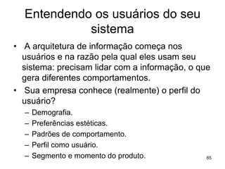 Entendendo os usuários do seu
sistema
• A arquitetura de informação começa nos
usuários e na razão pela qual eles usam seu
sistema: precisam lidar com a informação, o que
gera diferentes comportamentos.
• Sua empresa conhece (realmente) o perfil do
usuário?
– Demografia.
– Preferências estéticas.
– Padrões de comportamento.
– Perfil como usuário.
– Segmento e momento do produto. 65
 