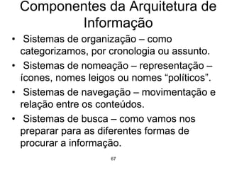67
Componentes da Arquitetura de
Informação
• Sistemas de organização – como
categorizamos, por cronologia ou assunto.
• Sistemas de nomeação – representação –
ícones, nomes leigos ou nomes “políticos”.
• Sistemas de navegação – movimentação e
relação entre os conteúdos.
• Sistemas de busca – como vamos nos
preparar para as diferentes formas de
procurar a informação.
 