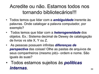 Acredite ou não. Estamos todos nos
tornando bibliotecários!!!
• Todos temos que lidar com a ambiguidade inerente às
palavras. Onde catalogar a palavra computador, por
exemplo?
• Todos temos que lidar com a heterogeneidade dos
objetos. Ex.: Sistema decimal de Dewey de catalogação
de livros vs site X, Y ou Z.
• As pessoas possuem infinitas diferenças de
perspectiva das coisas! Olhe as pastas de arquivos de
seus companheiros (mesmo job)– ordem e nome. São
iguais às suas?
• Todos estamos sujeitos às políticas
internas. 69
 