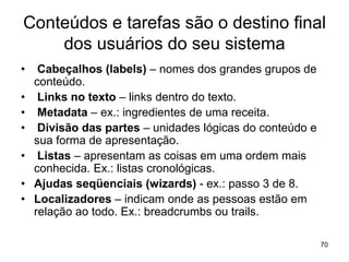 Conteúdos e tarefas são o destino final
dos usuários do seu sistema
• Cabeçalhos (labels) – nomes dos grandes grupos de
conteúdo.
• Links no texto – links dentro do texto.
• Metadata – ex.: ingredientes de uma receita.
• Divisão das partes – unidades lógicas do conteúdo e
sua forma de apresentação.
• Listas – apresentam as coisas em uma ordem mais
conhecida. Ex.: listas cronológicas.
• Ajudas seqüenciais (wizards) - ex.: passo 3 de 8.
• Localizadores – indicam onde as pessoas estão em
relação ao todo. Ex.: breadcrumbs ou trails.
70
 