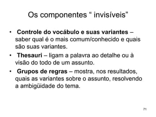 Os componentes “ invisíveis”
• Controle do vocábulo e suas variantes –
saber qual é o mais comum/conhecido e quais
são suas variantes.
• Thesauri – ligam a palavra ao detalhe ou à
visão do todo de um assunto.
• Grupos de regras – mostra, nos resultados,
quais as variantes sobre o assunto, resolvendo
a ambigüidade do tema.
71
 