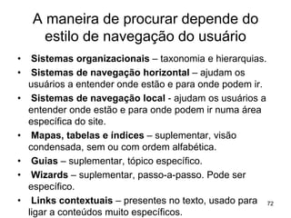 A maneira de procurar depende do
estilo de navegação do usuário
• Sistemas organizacionais – taxonomia e hierarquias.
• Sistemas de navegação horizontal – ajudam os
usuários a entender onde estão e para onde podem ir.
• Sistemas de navegação local - ajudam os usuários a
entender onde estão e para onde podem ir numa área
específica do site.
• Mapas, tabelas e índices – suplementar, visão
condensada, sem ou com ordem alfabética.
• Guias – suplementar, tópico específico.
• Wizards – suplementar, passo-a-passo. Pode ser
específico.
• Links contextuais – presentes no texto, usado para
ligar a conteúdos muito específicos.
72
 