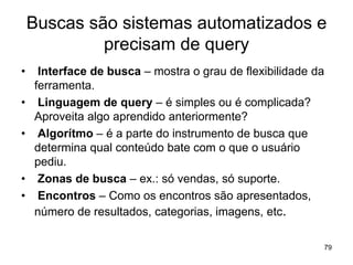 Buscas são sistemas automatizados e
precisam de query
• Interface de busca – mostra o grau de flexibilidade da
ferramenta.
• Linguagem de query – é simples ou é complicada?
Aproveita algo aprendido anteriormente?
• Algorítmo – é a parte do instrumento de busca que
determina qual conteúdo bate com o que o usuário
pediu.
• Zonas de busca – ex.: só vendas, só suporte.
• Encontros – Como os encontros são apresentados,
número de resultados, categorias, imagens, etc.
79
 