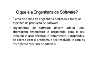Oque é a Engenharia de Software?
• É uma disciplina da engenharia dedicada a todos os
aspectos da produção de software.
• Engenheiros de software
abordagem sistemática e
devem
organizada
adotar uma
para o seu
trabalho e usar técnicas e ferramentas apropriadas,
de acordo com o problema a ser resolvido, e com as
restrições e recursos disponíveis.
 