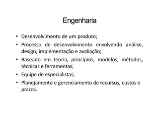 Engenharia
• Desenvolvimento de um produto;
• Processo de desenvolvimento envolvendo análise,
design, implementação e avaliação;
• Baseado em teoria, princípios, modelos, métodos,
técnicas e ferramentas;
• Equipe de especialistas;
• Planejamento e gerenciamento de recursos, custos e
prazos.
 