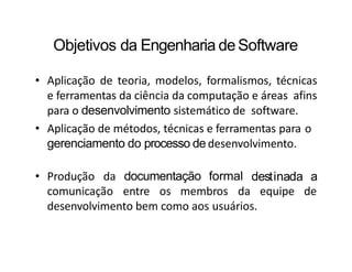 Objetivos da Engenharia deSoftware
• Aplicação de teoria, modelos, formalismos, técnicas
e ferramentas da ciência da computação e áreas afins
para o desenvolvimento sistemático de software.
• Aplicação de métodos, técnicas e ferramentas para o
gerenciamento do processo de desenvolvimento.
• Produção da documentação formal
comunicação entre os membros da
destinada a
equipe de
desenvolvimento bem como aos usuários.
 