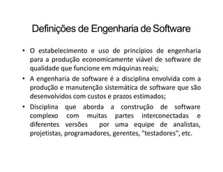 Definições de Engenharia deSoftware
• O estabelecimento e uso de princípios de engenharia
para a produção economicamente viável de software de
qualidade que funcione em máquinas reais;
• A engenharia de software é a disciplina envolvida com a
produção e manutenção sistemática de software que são
desenvolvidos com custos e prazos estimados;
que aborda a construção de software
com muitas
• Disciplina
complexo
diferentes versões por
partes interconectadas e
uma equipe de analistas,
projetistas, programadores, gerentes, "testadores", etc.
 
