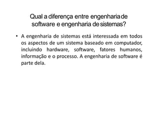 Qual a diferença entre engenhariade
software e engenharia desistemas?
• A engenharia de sistemas está interessada em todos
os aspectos de um sistema baseado em computador,
incluindo hardware, software, fatores humanos,
informação e o processo. A engenharia de software é
parte dela.
 