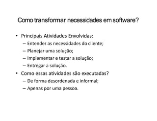 Como transformar necessidades emsoftware?
• Principais Atividades Envolvidas:
– Entender as necessidades do cliente;
– Planejar uma solução;
– Implementar e testar a solução;
– Entregar a solução.
• Como essas atividades são executadas?
– De forma desordenada e informal;
– Apenas por uma pessoa.
 