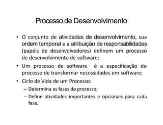 Processode Desenvolvimento
• O conjunto de atividades de desenvolvimento, sua
ordem temporal e a atribuição de responsabilidades
(papéis de desenvolvedores) definem um processo
de desenvolvimento de software;
• Um processo de software é a especificação do
processo de transformar necessidades em software;
• Ciclo de Vida de um Processo:
– Determina as fases do processo;
– Define atividades importantes e opcionais para cada
fase.
 