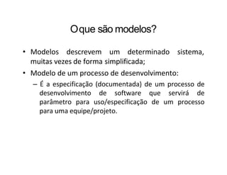 Oque são modelos?
• Modelos descrevem um determinado sistema,
muitas vezes de forma simplificada;
• Modelo de um processo de desenvolvimento:
– É a especificação (documentada) de um processo de
desenvolvimento de software que servirá de
parâmetro para uso/especificação de um processo
para uma equipe/projeto.
 