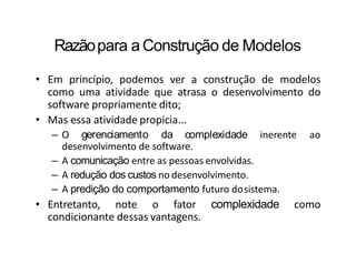 Razãopara a Construção de Modelos
• Em princípio, podemos ver a construção de modelos
como uma atividade que atrasa o desenvolvimento do
software propriamente dito;
• Mas essa atividade propicia...
– O gerenciamento da complexidade inerente ao
desenvolvimento de software.
– A comunicação entre as pessoas envolvidas.
– A redução dos custos no desenvolvimento.
– A predição do comportamento futuro dosistema.
• Entretanto, note o fator complexidade como
condicionante dessas vantagens.
 