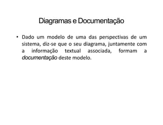 Diagramas e Documentação
• Dado um modelo de uma das perspectivas de um
sistema, diz-se que o seu diagrama, juntamente com
a informação textual associada, formam a
documentação deste modelo.
 