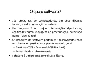Oque é software?
• São programas de computadores, em suas diversas
formas, e a documentação associada.
• Um programa é um conjunto de soluções algorítmicas,
codificadas numa linguagem de programação, executado
numa máquina real.
• Os produtos de software podem ser desenvolvidos para
um cliente em particular ou para o mercado geral.
– Genérico (COTS – Commercial Off-The Shelf)
– Personalizado – sob encomenda
• Software é um produto conceitual e lógico.
 
