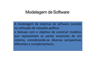 Modelagem deSoftware
A modelagem de sistemas de software consiste
na utilização de notações gráficas
e textuais com o objetivo de construir modelos
que representam as partes essenciais de um
sistema, considerando-se diversas perspectivas
diferentes e complementares.
 