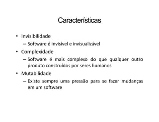 Características
• Invisibilidade
– Software é invisível e invisualizável
• Complexidade
– Software é mais complexo do que qualquer outro
produto construídos por seres humanos
• Mutabilidade
– Existe sempre uma pressão para se fazer mudanças
em um software
 