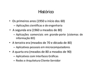 Histórico
• Os primeiros anos (1950 a início dos 60)
– Aplicações científicas e de engenharia
• A segunda era (1960 a meados de 80)
– Aplicações comerciais em grande-porte (sistemas de
informação BD)
• A terceira era (meados de 70 e década de 80)
– Aplicativos pessoais em microcomputadores
• A quarta era (meados de 80 a meados de 90)
– Aplicativos com Interfaces Gráficas
– Redes e Arquitetura Cliente-Servidor
 