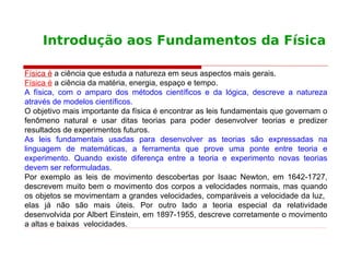 Introdução aos Fundamentos da Física
Física é a ciência que estuda a natureza em seus aspectos mais gerais.
Física é a ciência da matéria, energia, espaço e tempo.
A física, com o amparo dos métodos científicos e da lógica, descreve a natureza
através de modelos científicos.
O objetivo mais importante da física é encontrar as leis fundamentais que governam o
fenômeno natural e usar ditas teorias para poder desenvolver teorias e predizer
resultados de experimentos futuros.
As leis fundamentais usadas para desenvolver as teorias são expressadas na
linguagem de matemáticas, a ferramenta que prove uma ponte entre teoria e
experimento. Quando existe diferença entre a teoria e experimento novas teorias
devem ser reformuladas.
Por exemplo as leis de movimento descobertas por Isaac Newton, em 1642-1727,
descrevem muito bem o movimento dos corpos a velocidades normais, mas quando
os objetos se movimentam a grandes velocidades, comparáveis a velocidade da luz,
elas já não são mais úteis. Por outro lado a teoria especial da relatividade
desenvolvida por Albert Einstein, em 1897-1955, descreve corretamente o movimento
a altas e baixas velocidades.
 