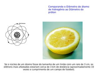 Se o núcleo de um átomo fosse do tamanho de um limão com um raio de 3 cm, os
elétrons mais afastados estariam cerca de 3 km de distância (aproximadamente 33
vezes o cumprimento de um campo de futebol).
Comparando o Diâmetro do átomo
de hidrogênio ao Diâmetro do
próton
 