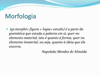 Morfologia
 (gr.morphé= figura + logia= estudo) é a parte da
gramática que estuda a palavra em si, quer no
elemento material, isto é quanto á forma, quer no
elemento imaterial, ou seja, quanto à ideia que ela
encerra.
Napoleão Mendes de Almeida
 