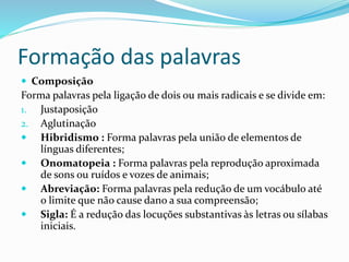 Formação das palavras
 Composição
Forma palavras pela ligação de dois ou mais radicais e se divide em:
1. Justaposição
2. Aglutinação
 Hibridismo : Forma palavras pela união de elementos de
línguas diferentes;
 Onomatopeia : Forma palavras pela reprodução aproximada
de sons ou ruídos e vozes de animais;
 Abreviação: Forma palavras pela redução de um vocábulo até
o limite que não cause dano a sua compreensão;
 Sigla: É a redução das locuções substantivas às letras ou sílabas
iniciais.
 