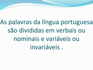 As palavras da língua portuguesa
são divididas em verbais ou
nominais e variáveis ou
invariáveis .
 