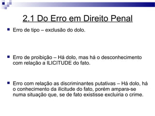 2.1 Do Erro em Direito Penal
   Erro de tipo – exclusão do dolo.




   Erro de proibição – Há dolo, mas há o desconhecimento
    com relação a ILICITUDE do fato.


   Erro com relação as discriminantes putativas – Há dolo, há
    o conhecimento da ilicitude do fato, porém ampara-se
    numa situação que, se de fato existisse excluiria o crime.
 