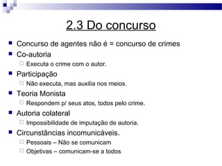 2.3 Do concurso
   Concurso de agentes não é = concurso de crimes
   Co-autoria
       Executa o crime com o autor.
   Participação
       Não executa, mas auxilia nos meios.
   Teoria Monista
       Respondem p/ seus atos, todos pelo crime.
   Autoria colateral
       Impossibilidade de imputação de autoria.
   Circunstâncias incomunicáveis.
     Pessoais – Não se comunicam
     Objetivas – comunicam-se a todos
 