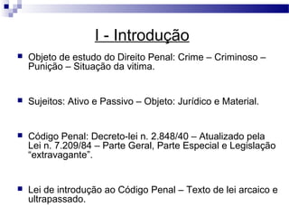 I - Introdução
   Objeto de estudo do Direito Penal: Crime – Criminoso –
    Punição – Situação da vitima.


   Sujeitos: Ativo e Passivo – Objeto: Jurídico e Material.


   Código Penal: Decreto-lei n. 2.848/40 – Atualizado pela
    Lei n. 7.209/84 – Parte Geral, Parte Especial e Legislação
    “extravagante”.


   Lei de introdução ao Código Penal – Texto de lei arcaico e
    ultrapassado.
 