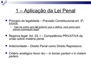 1 – Aplicação da Lei Penal
   Principio da legalidade – Previsão Constitucional art. 5º,
    XXXIX.
       “não há crime sem lei anterior que o defina, nem pena sem
        prévia cominação legal”

   Reserva legal: Art. 22, I – Competência PRIVATIVA da
    união sobre matéria penal.

   Anterioridade – Direito Penal como Direito Repressivo.

   Critério analógico favor réu – in bonan partem x in malam
    partem
 