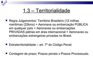 1.3 – Territorialidade
   Regra Julgamentos: Território Brasileiro (12 milhas
    marítimas (22kms) + Aeronave ou embarcação PÚBLICA
    em qualquer país + Aeronaves ou embarcações
    PRIVADAS pátrias em área internacional + Aeronaves ou
    embarcações extrangeiras privadas no Brasil.

   Extraterritorialidade – art. 7º do Código Penal.

   Contagem de prazo: Prazos penais x Prazos Processuais.
 
