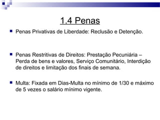 1.4 Penas
   Penas Privativas de Liberdade: Reclusão e Detenção.



   Penas Restritivas de Direitos: Prestação Pecuniária –
    Perda de bens e valores, Serviço Comunitário, Interdição
    de direitos e limitação dos finais de semana.

   Multa: Fixada em Dias-Multa no mínimo de 1/30 e máximo
    de 5 vezes o salário mínimo vigente.
 
