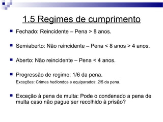 1.5 Regimes de cumprimento
   Fechado: Reincidente – Pena > 8 anos.

   Semiaberto: Não reincidente – Pena < 8 anos > 4 anos.

   Aberto: Não reincidente – Pena < 4 anos.

   Progressão de regime: 1/6 da pena.
    Exceções: Crimes hediondos e equiparados: 2/5 da pena.


   Exceção à pena de multa: Pode o condenado a pena de
    multa caso não pague ser recolhido à prisão?
 