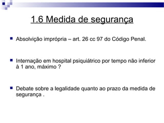 1.6 Medida de segurança
   Absolvição imprópria – art. 26 cc 97 do Código Penal.


   Internação em hospital psiquiátrico por tempo não inferior
    à 1 ano, máximo ?


   Debate sobre a legalidade quanto ao prazo da medida de
    segurança .
 