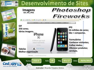 Turma: 2503-B Aula: 10 Pág: 10 a 17 Data: 20/01/2012 
Instrutor: Ricardo Paladini Matos 
Imagens 
GIF, JPG, JPEG 
GIF 
256 cores; 
Várias imagens. 
JPG 
16 milhões de cores; 
São + compactas. 
Tabelas 
Melhor organização 
Formulários 
Conhecer visitantes; 
Colher dados; 
Oferecer produtos; 
serviços. 
 