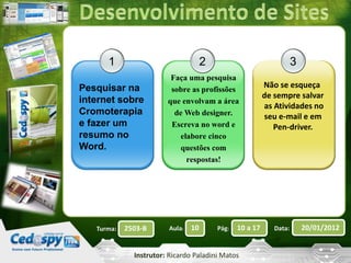 3 
Turma: 2503-B Aula: 10 Pág: 10 a 17 Data: 20/01/2012 
Instrutor: Ricardo Paladini Matos 
1 
Pesquisar na 
internet sobre 
Cromoterapia 
e fazer um 
resumo no 
Word. 
2 
Não se esqueça 
de sempre salvar 
as Atividades no 
seu e-mail e em 
Pen-driver. 
Faça uma pesquisa 
sobre as profissões 
que envolvam a área 
de Web designer. 
Escreva no word e 
elabore cinco 
questões com 
respostas! 
