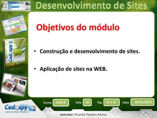 Objetivos do módulo 
• Construção e desenvolvimento de sites. 
• Aplicação de sites na WEB. 
Turma: 2503-B Aula: 10 Pág: 10 a 17 Data: 20/01/2012 
Instrutor: Ricardo Paladini Matos 
 