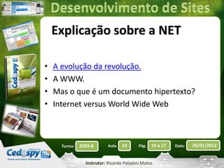 Explicação sobre a NET 
• A evolução da revolução. 
• A WWW. 
• Mas o que é um documento hipertexto? 
• Internet versus World Wide Web 
Turma: 2503-B Aula: 10 Pág: 10 a 17 Data: 20/01/2012 
Instrutor: Ricardo Paladini Matos 
 