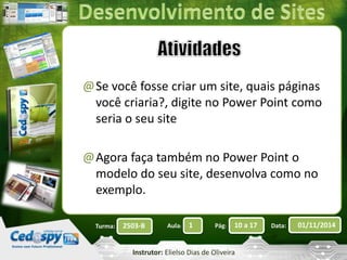 @Se você fosse criar um site, quais páginas 
você criaria?, digite no Power Point como 
seria o seu site 
@Agora faça também no Power Point o 
modelo do seu site, desenvolva como no 
exemplo. 
Turma: 2503-B Aula: 1 Pág: 10 a 17 Data: 01/11/2014 
Instrutor: Elielso Dias de Oliveira 
