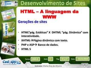 HTML – A linguagem da 
WWW 
Gerações de sites 
• HTML”pág. Estáticas” X DHTML “pág. Dinâmica” com 
interatividade. 
• XHTMLPágina dinâmica com texto. 
• PHP e ASP Banco de dados. 
• HTML 5 
Turma: 2503-B Aula: 1 Pág: 10 a 17 Data: 01/11/2014 
Instrutor: Elielso Dias de Oliveira 
 