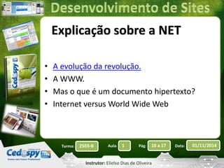 Explicação sobre a NET 
• A evolução da revolução. 
• A WWW. 
• Mas o que é um documento hipertexto? 
• Internet versus World Wide Web 
Turma: 2503-B Aula: 1 Pág: 10 a 17 Data: 01/11/2014 
Instrutor: Elielso Dias de Oliveira 
 