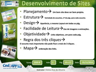 • Planejamento 
Um bom site deve ser bem projeto. 
• Estrutura 
Variedade de assuntos, nº de pág. para cada assunto. 
• Design 
Aparência, o mesmo Layout em todas as pág. 
• Facilidade de Leitura 
Use de imagens e animações. 
• Objetividade 
Links objetivos, um para cada pág. 
• Regra dos três cliques 
O assunto mais importante não pode ficar a mais de 3 cliques. 
• Mapa 
ordenação dos links. 
Turma: 2503-B Aula: 1 Pág: 10 a 17 Data: 01/11/2014 
Instrutor: Elielso Dias de Oliveira 
 