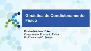 Ginástica de Condicionamento
Físico
Ensino Médio – 1º Ano
Componente: Educação Física
Prof° Natanael C. Soares
 