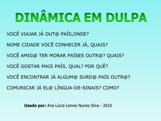 VOCÊ VIAJAR JÁ OUT@ PAÍS,ONDE? NOME CIDADE VOCÊ CONHECER JÁ, QUAIS? VOCÊ AMIG@ TER MORAR PAÍSES OUTR@? QUAIS? VOCÊ GOSTAR MAIS PAÍS, QUAL? POR QUÊ? VOCÊ ENCONTRAR JÁ ALGUM@ SURD@ PAÍS OUTR@? COMUNICAR JÁ EL@ LÍNGUA-DE-SINAIS? COMO? Usado por:  Ana Lúcia Lemes Nunes Silva - 2010 