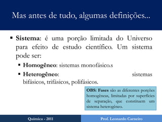 Mas antes de tudo, algumas definições...Fenômenos: são transformações que ocorrem na matéria. São de três tipos:Físicos: não ocorre mudança na composição da matéria. (mudanças de fase, por exemplo).Químicos: ocorre mudança na composição da matéria (reações químicas, por exemplo).Biológicos: fenômenos físicos e/ou químicos que ocorrem em organismos vivos (metabolismo, por exemplo).Química - 2011Prof. Leonardo Carneiro