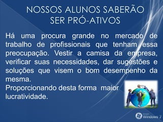 Há uma procura grande no mercado de
trabalho de profissionais que tenham essa
preocupação. Vestir a camisa da empresa,
verificar suas necessidades, dar sugestões e
soluções que visem o bom desempenho da
mesma.
Proporcionando desta forma maior
lucratividade.
 