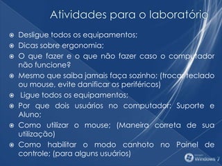  Desligue todos os equipamentos;
 Dicas sobre ergonomia;
 O que fazer e o que não fazer caso o computador
não funcione?
 Mesmo que saiba jamais faça sozinho; (trocar teclado
ou mouse, evite danificar os periféricos)
 Ligue todos os equipamentos;
 Por que dois usuários no computador: Suporte e
Aluno;
 Como utilizar o mouse; (Maneira correta de sua
utilização)
 Como habilitar o modo canhoto no Painel de
controle; (para alguns usuários)
 