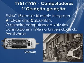 ENIAC (Eletronic Numeric Integrator
Analyzer and Calculator).
O primeiro computador a válvulas
construído em 1946 na Universidade da
Pensilvânia.
Válvula
 