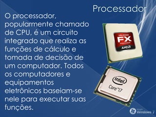 O processador,
popularmente chamado
de CPU, é um circuito
integrado que realiza as
funções de cálculo e
tomada de decisão de
um computador. Todos
os computadores e
equipamentos
eletrônicos baseiam-se
nele para executar suas
funções.
 